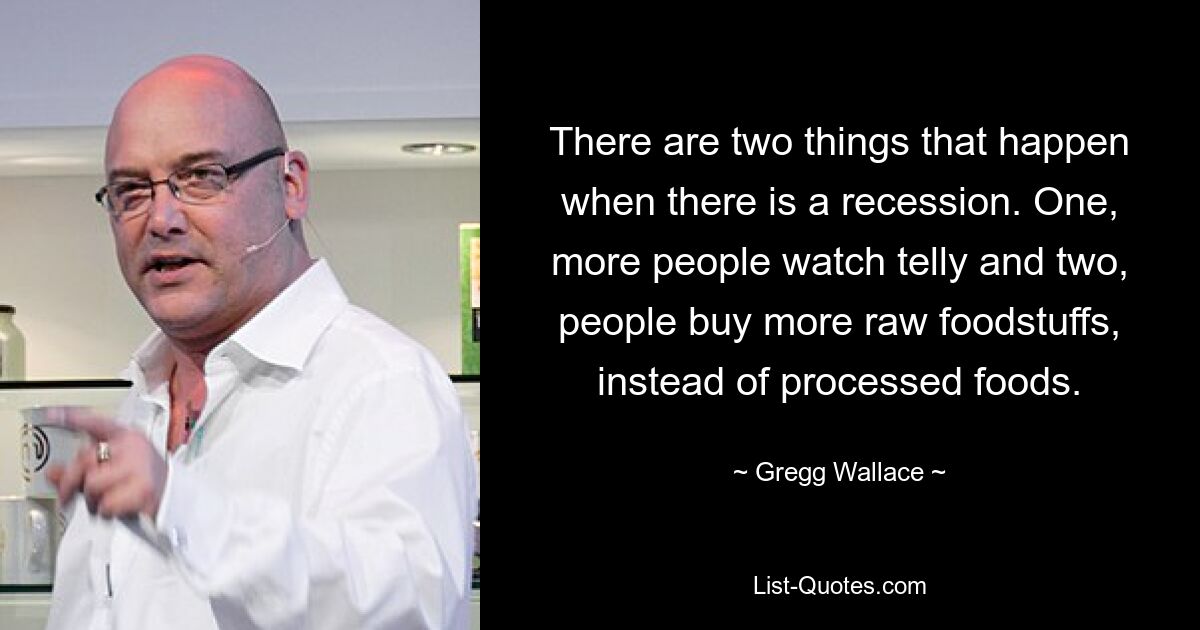 There are two things that happen when there is a recession. One, more people watch telly and two, people buy more raw foodstuffs, instead of processed foods. — © Gregg Wallace