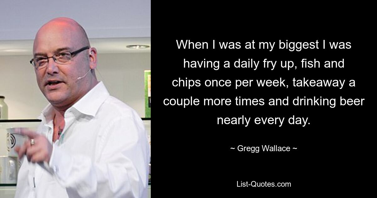 When I was at my biggest I was having a daily fry up, fish and chips once per week, takeaway a couple more times and drinking beer nearly every day. — © Gregg Wallace