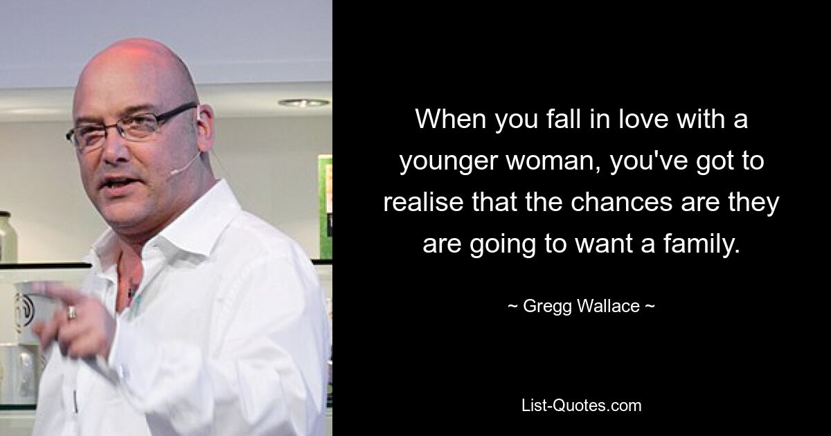 When you fall in love with a younger woman, you've got to realise that the chances are they are going to want a family. — © Gregg Wallace