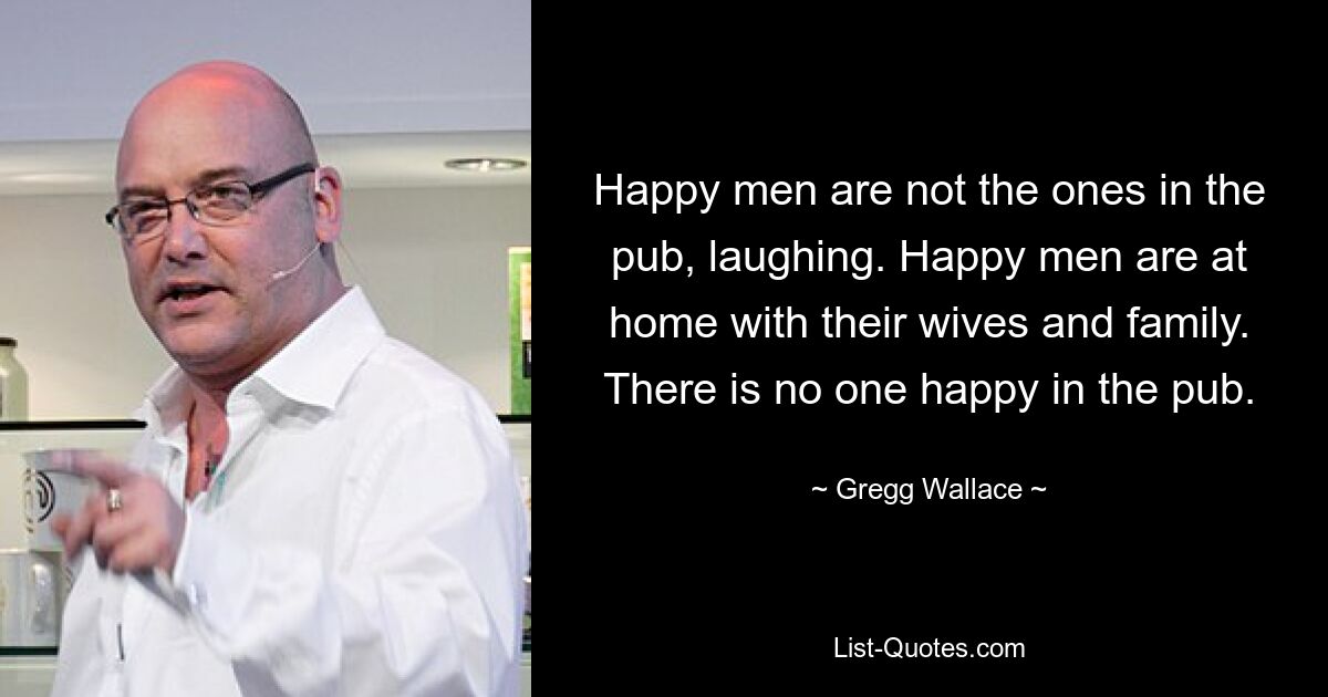 Happy men are not the ones in the pub, laughing. Happy men are at home with their wives and family. There is no one happy in the pub. — © Gregg Wallace