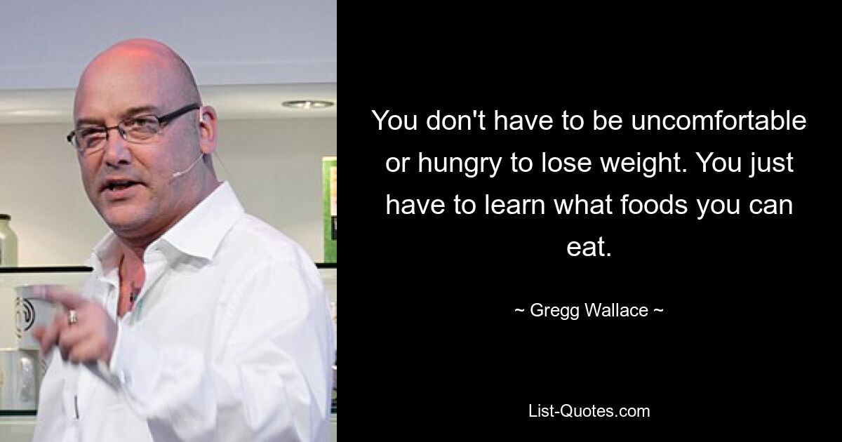 You don't have to be uncomfortable or hungry to lose weight. You just have to learn what foods you can eat. — © Gregg Wallace