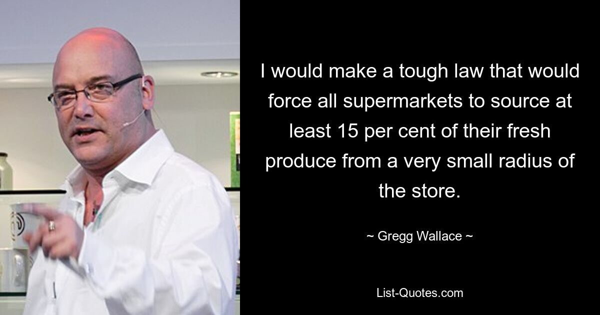 I would make a tough law that would force all supermarkets to source at least 15 per cent of their fresh produce from a very small radius of the store. — © Gregg Wallace