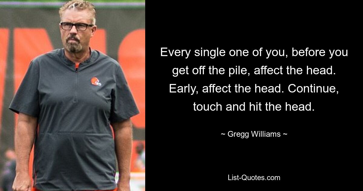 Every single one of you, before you get off the pile, affect the head. Early, affect the head. Continue, touch and hit the head. — © Gregg Williams