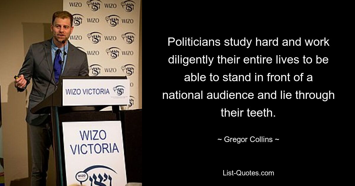 Politicians study hard and work diligently their entire lives to be able to stand in front of a national audience and lie through their teeth. — © Gregor Collins