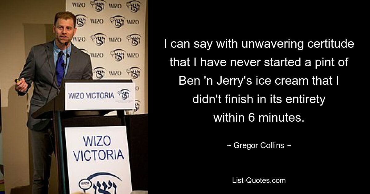 I can say with unwavering certitude that I have never started a pint of Ben 'n Jerry's ice cream that I didn't finish in its entirety within 6 minutes. — © Gregor Collins