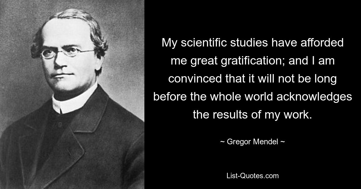 My scientific studies have afforded me great gratification; and I am convinced that it will not be long before the whole world acknowledges the results of my work. — © Gregor Mendel