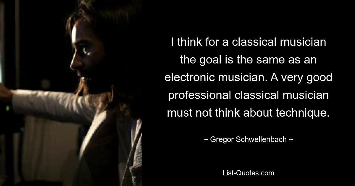 I think for a classical musician the goal is the same as an electronic musician. A very good professional classical musician must not think about technique. — © Gregor Schwellenbach