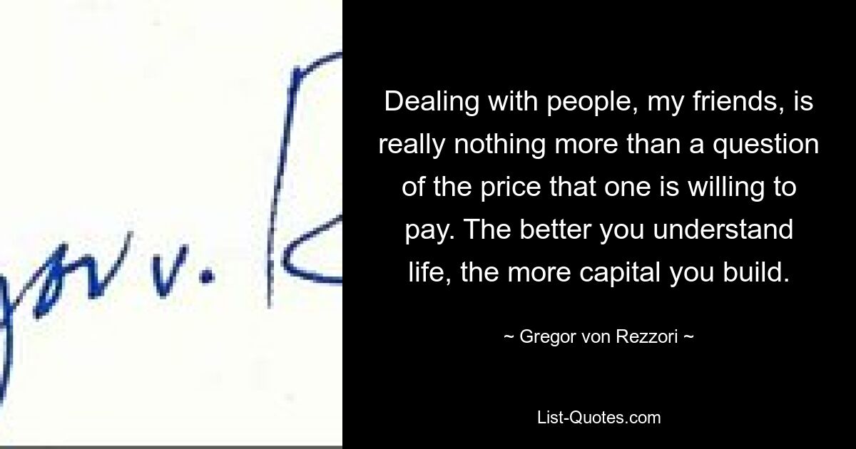 Dealing with people, my friends, is really nothing more than a question of the price that one is willing to pay. The better you understand life, the more capital you build. — © Gregor von Rezzori