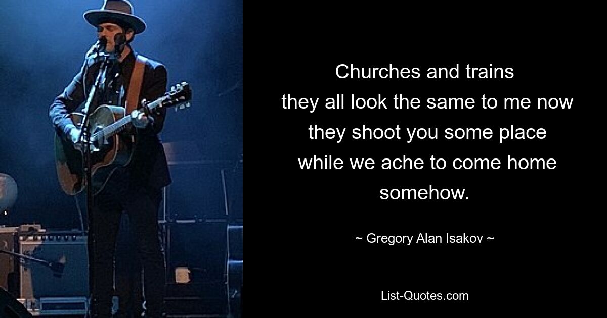 Churches and trains
 they all look the same to me now
 they shoot you some place
 while we ache to come home somehow. — © Gregory Alan Isakov