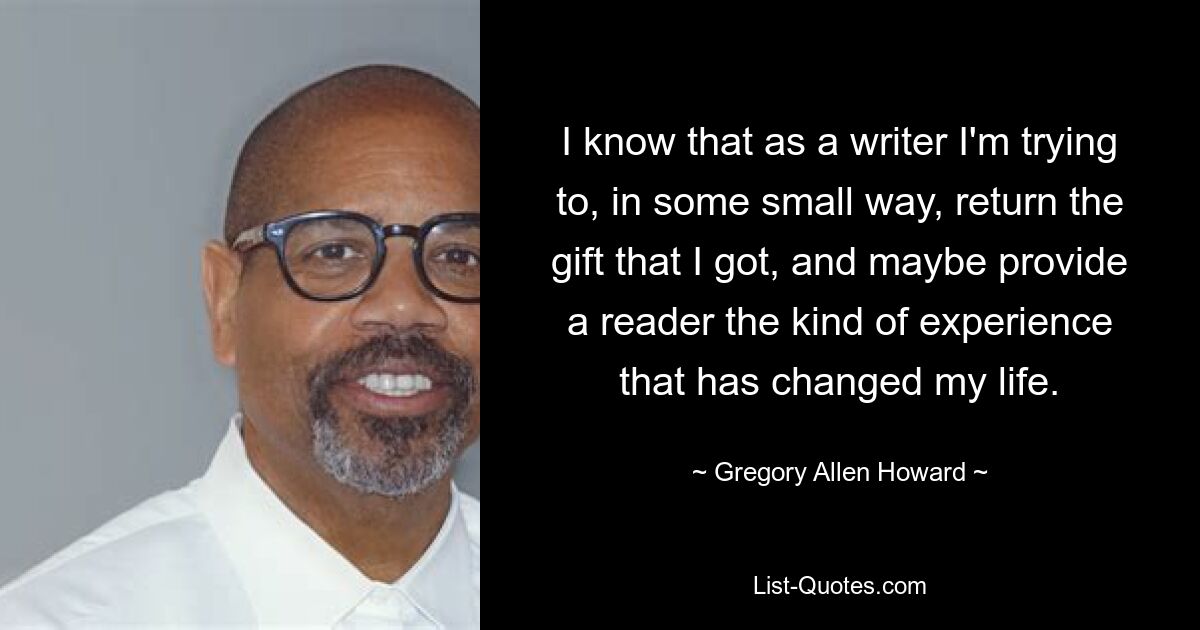 I know that as a writer I'm trying to, in some small way, return the gift that I got, and maybe provide a reader the kind of experience that has changed my life. — © Gregory Allen Howard