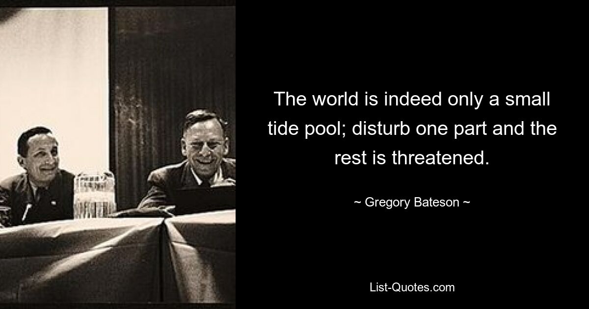 The world is indeed only a small tide pool; disturb one part and the rest is threatened. — © Gregory Bateson