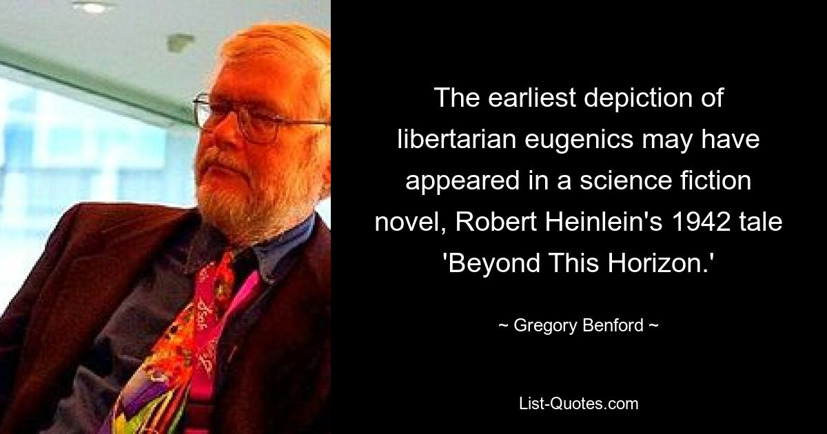 The earliest depiction of libertarian eugenics may have appeared in a science fiction novel, Robert Heinlein's 1942 tale 'Beyond This Horizon.' — © Gregory Benford