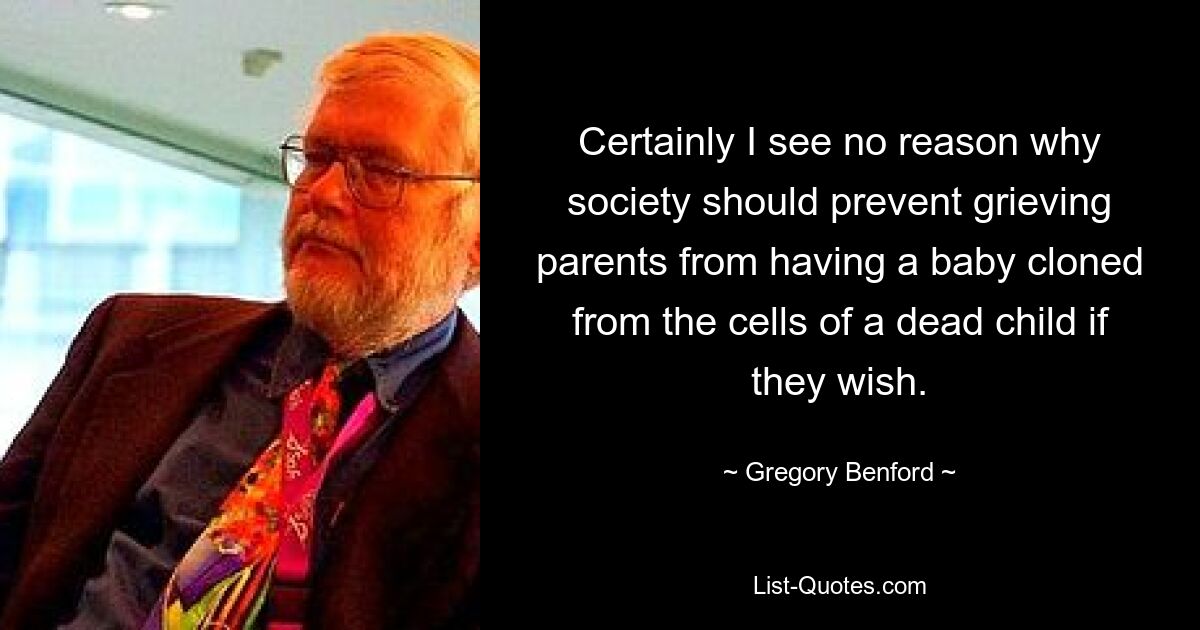 Certainly I see no reason why society should prevent grieving parents from having a baby cloned from the cells of a dead child if they wish. — © Gregory Benford