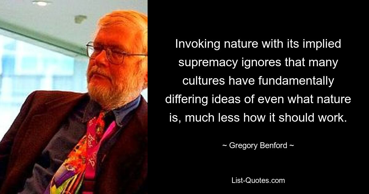 Invoking nature with its implied supremacy ignores that many cultures have fundamentally differing ideas of even what nature is, much less how it should work. — © Gregory Benford