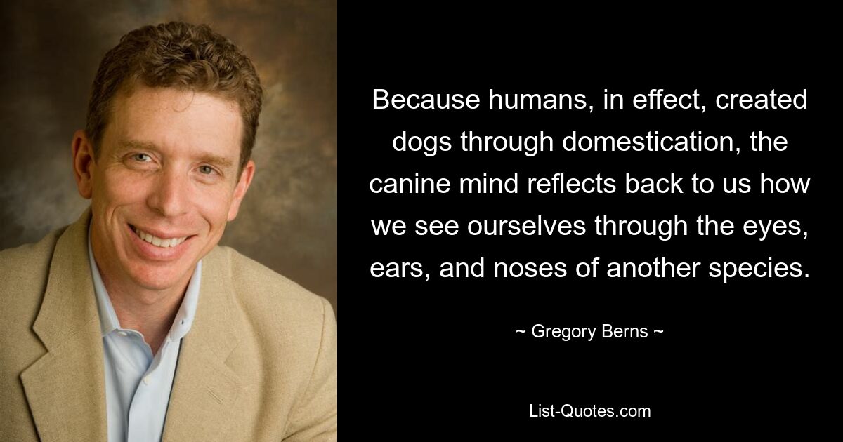 Because humans, in effect, created dogs through domestication, the canine mind reflects back to us how we see ourselves through the eyes, ears, and noses of another species. — © Gregory Berns