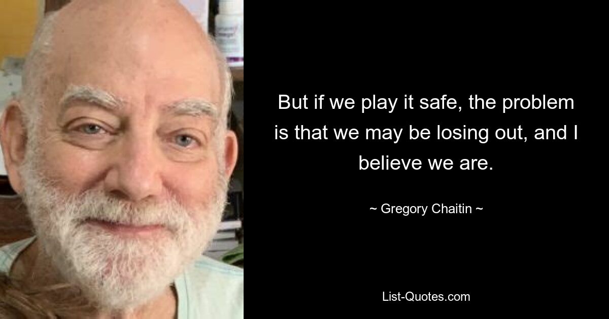 But if we play it safe, the problem is that we may be losing out, and I believe we are. — © Gregory Chaitin