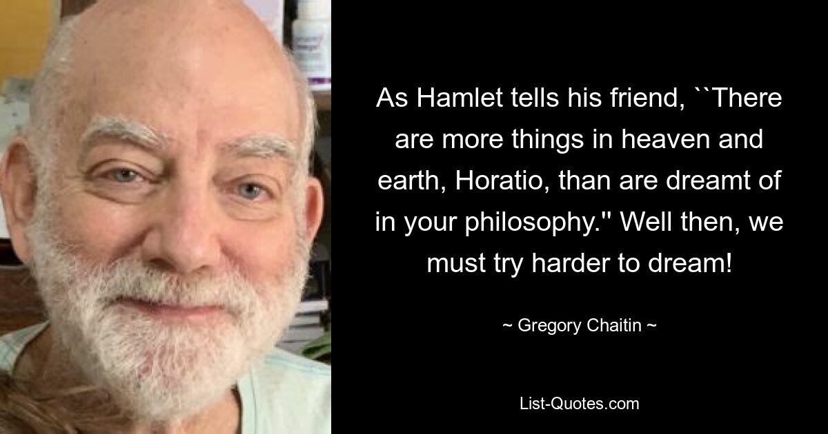 As Hamlet tells his friend, ``There are more things in heaven and earth, Horatio, than are dreamt of in your philosophy.'' Well then, we must try harder to dream! — © Gregory Chaitin