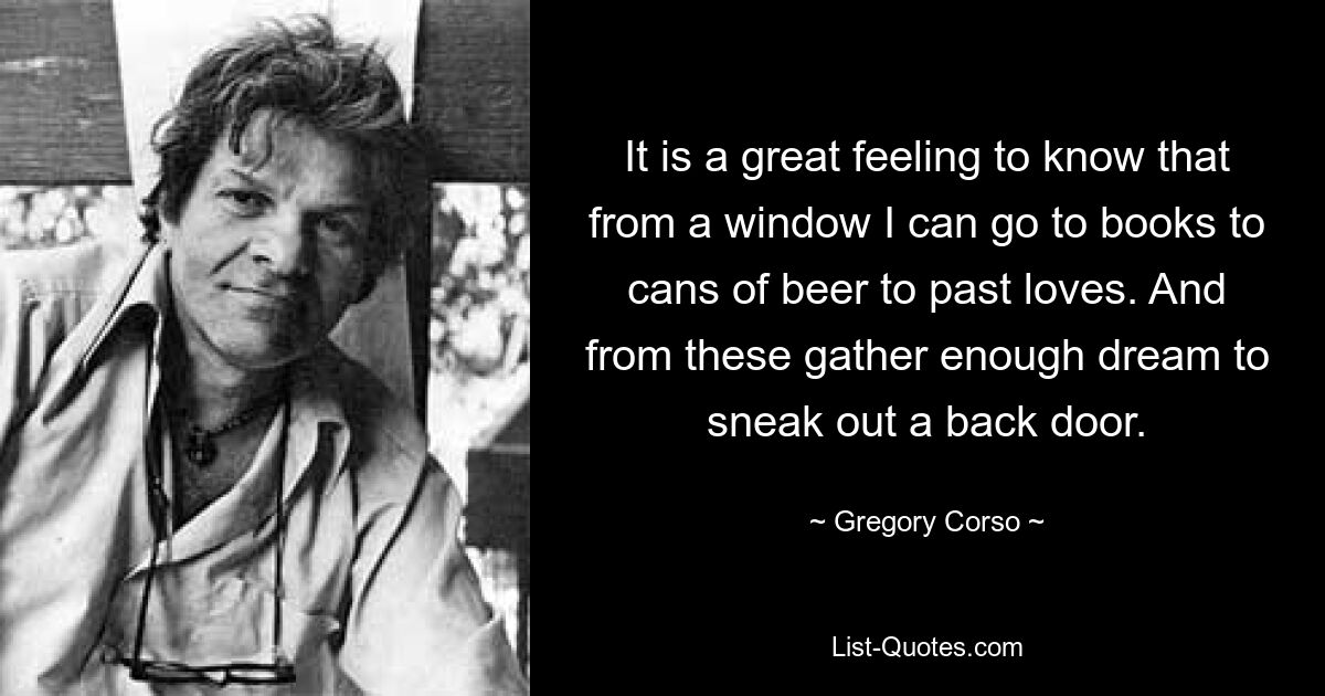 It is a great feeling to know that from a window I can go to books to cans of beer to past loves. And from these gather enough dream to sneak out a back door. — © Gregory Corso