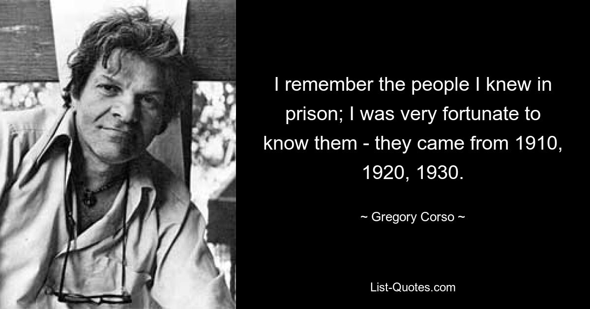 I remember the people I knew in prison; I was very fortunate to know them - they came from 1910, 1920, 1930. — © Gregory Corso