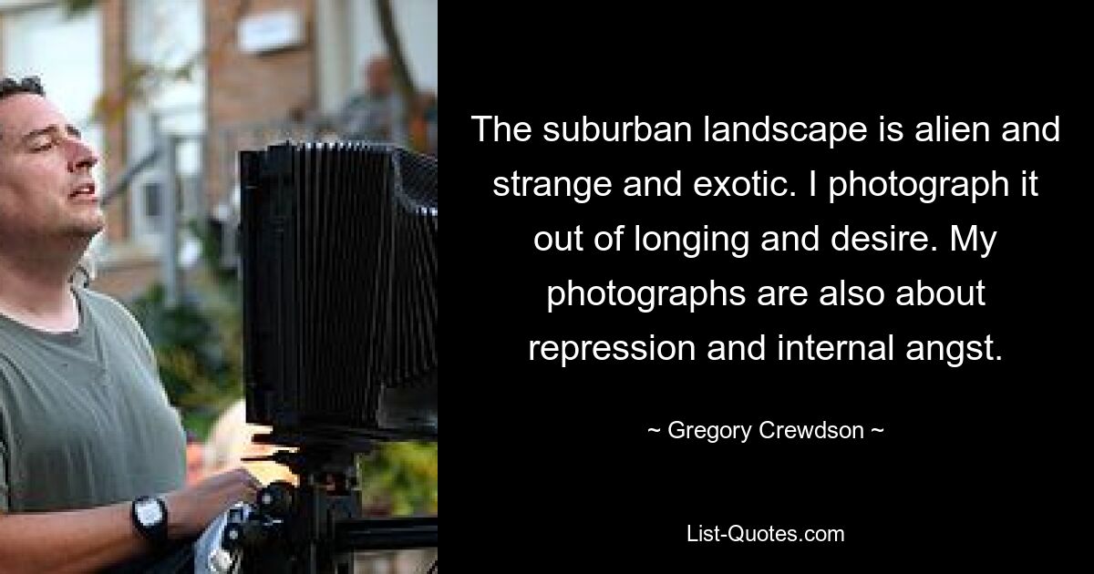 The suburban landscape is alien and strange and exotic. I photograph it out of longing and desire. My photographs are also about repression and internal angst. — © Gregory Crewdson