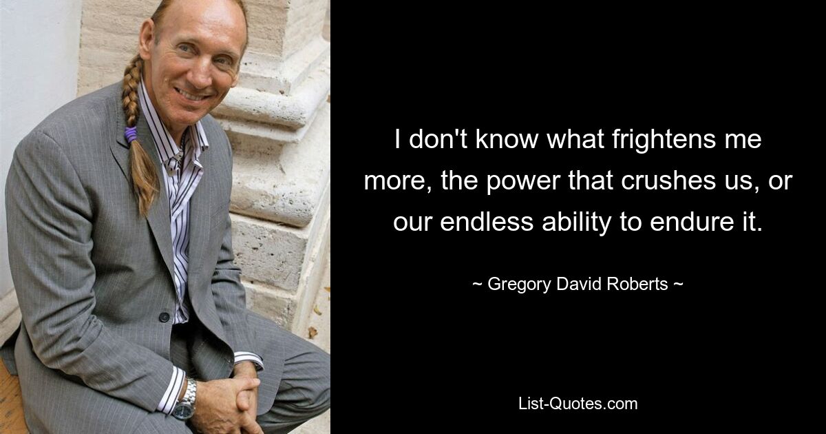 I don't know what frightens me more, the power that crushes us, or our endless ability to endure it. — © Gregory David Roberts