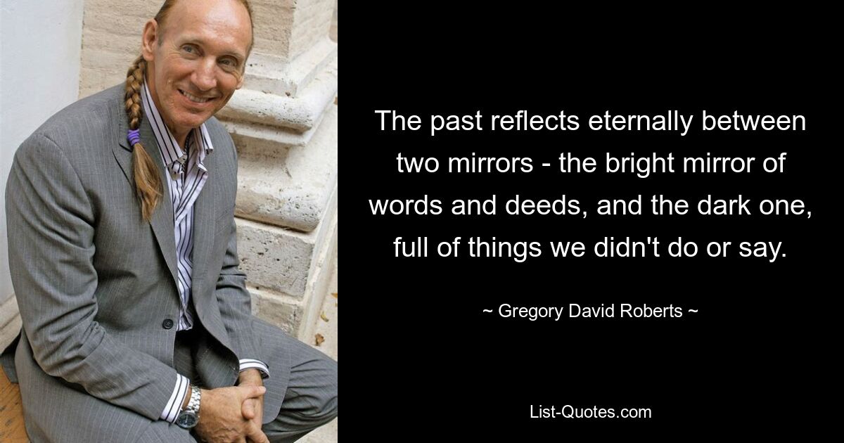 The past reflects eternally between two mirrors - the bright mirror of words and deeds, and the dark one, full of things we didn't do or say. — © Gregory David Roberts