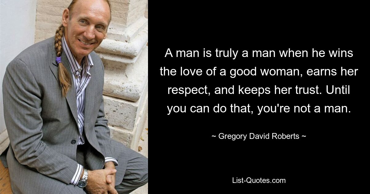 A man is truly a man when he wins the love of a good woman, earns her respect, and keeps her trust. Until you can do that, you're not a man. — © Gregory David Roberts