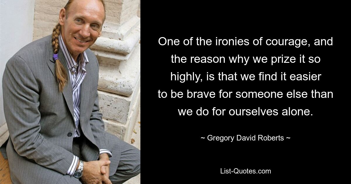 One of the ironies of courage, and the reason why we prize it so highly, is that we find it easier to be brave for someone else than we do for ourselves alone. — © Gregory David Roberts