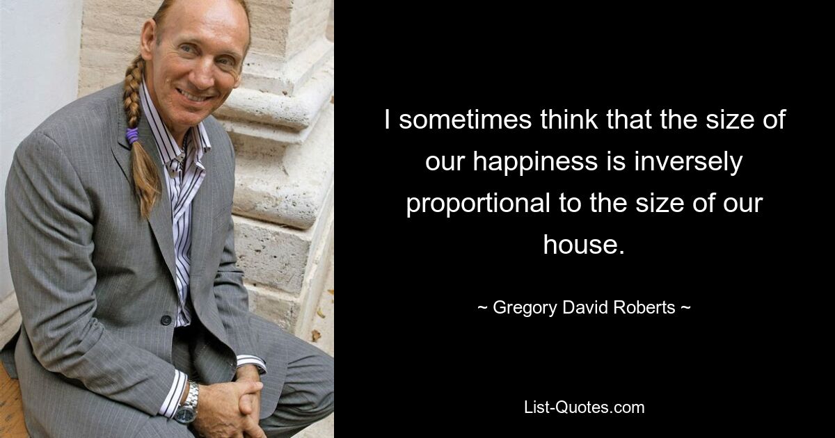 I sometimes think that the size of our happiness is inversely proportional to the size of our house. — © Gregory David Roberts