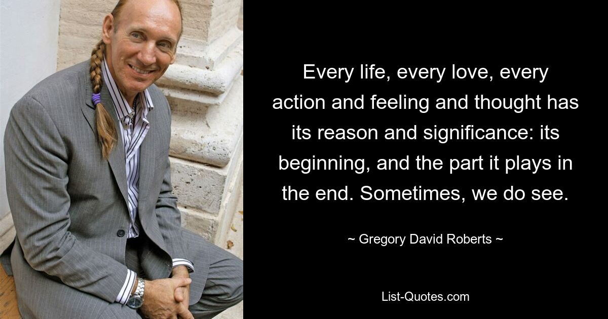 Every life, every love, every action and feeling and thought has its reason and significance: its beginning, and the part it plays in the end. Sometimes, we do see. — © Gregory David Roberts