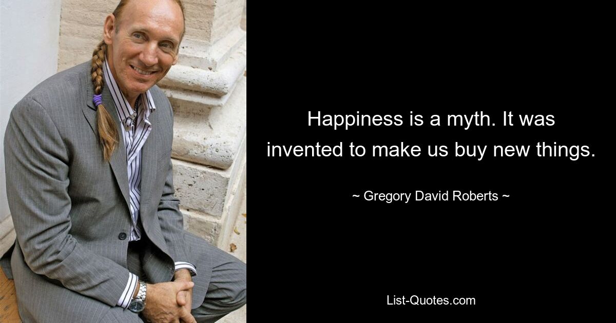 Happiness is a myth. It was invented to make us buy new things. — © Gregory David Roberts