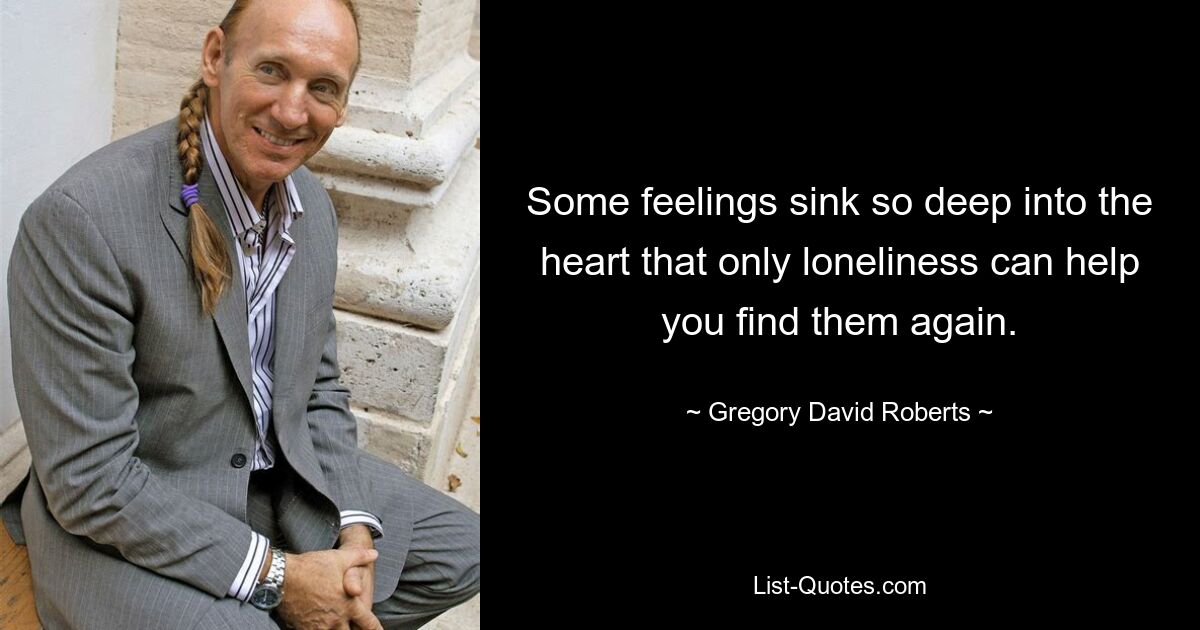 Some feelings sink so deep into the heart that only loneliness can help you find them again. — © Gregory David Roberts