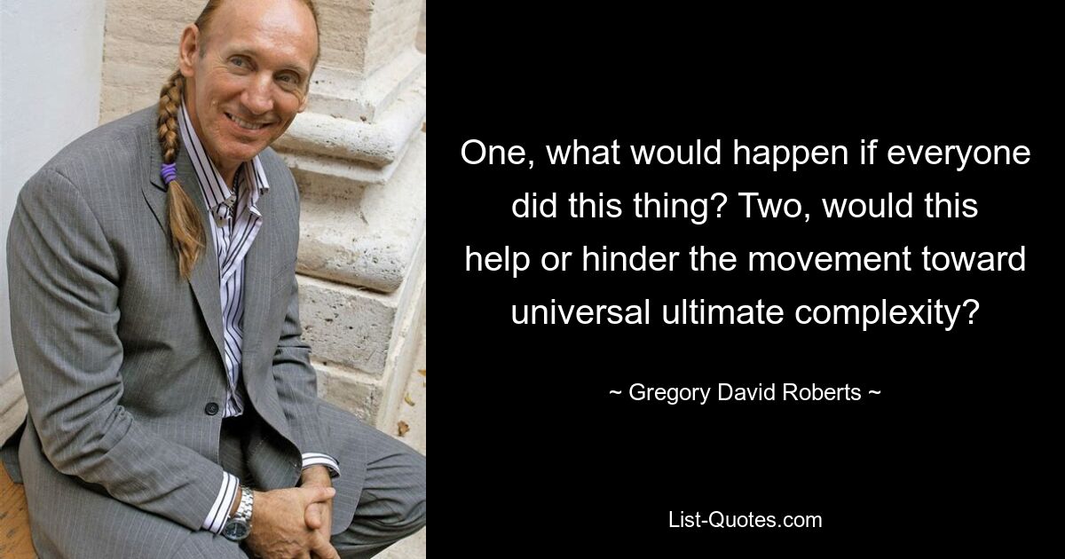 One, what would happen if everyone did this thing? Two, would this help or hinder the movement toward universal ultimate complexity? — © Gregory David Roberts