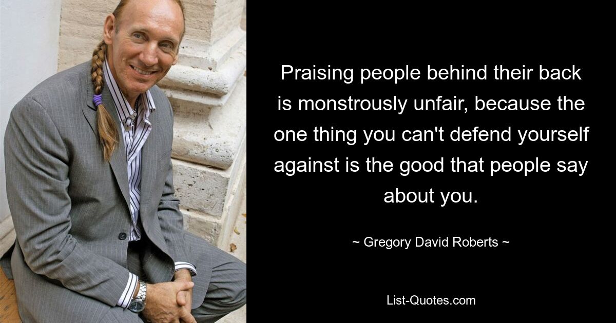 Praising people behind their back is monstrously unfair, because the one thing you can't defend yourself against is the good that people say about you. — © Gregory David Roberts