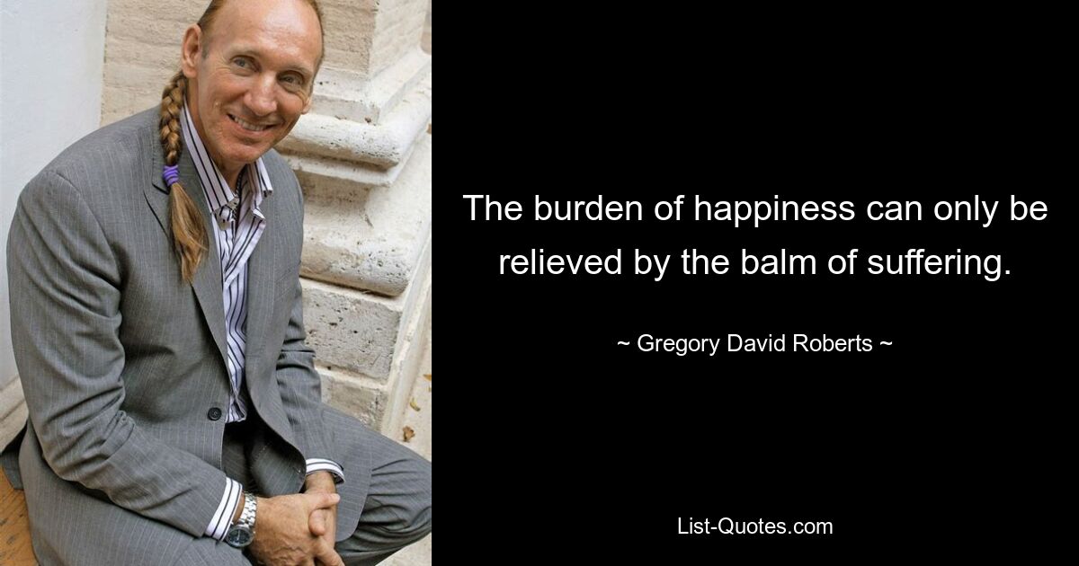 The burden of happiness can only be relieved by the balm of suffering. — © Gregory David Roberts