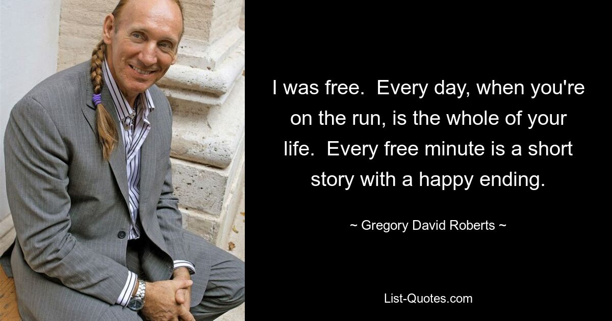 I was free.  Every day, when you're on the run, is the whole of your life.  Every free minute is a short story with a happy ending. — © Gregory David Roberts