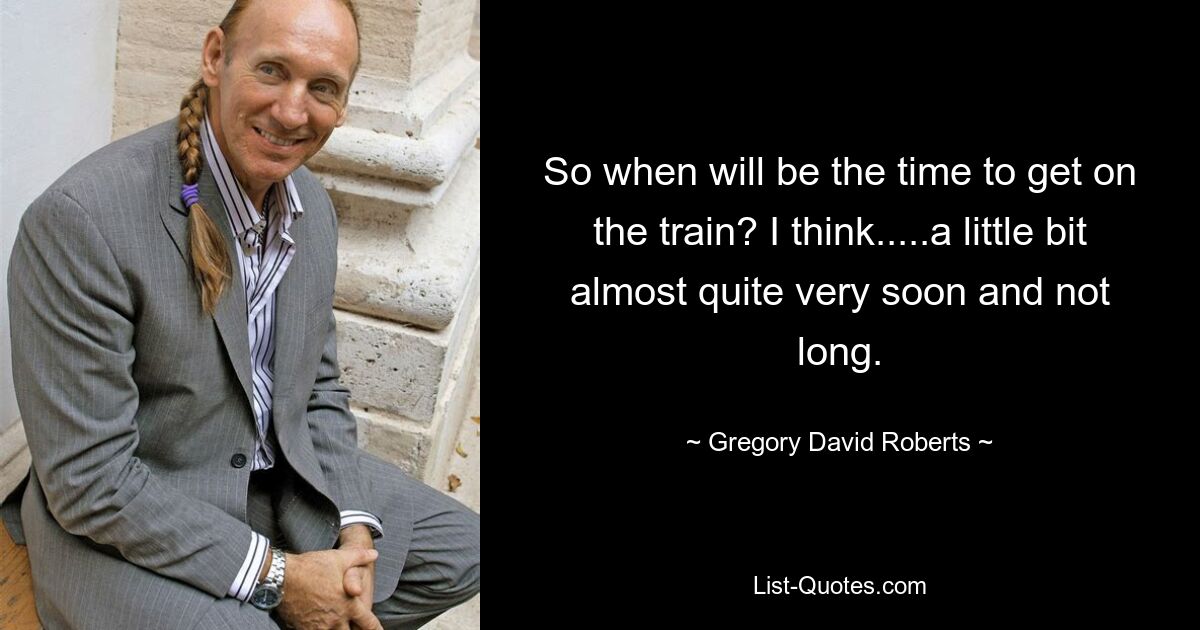 So when will be the time to get on the train? I think.....a little bit almost quite very soon and not long. — © Gregory David Roberts