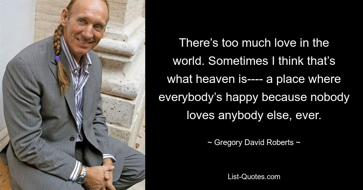 There’s too much love in the world. Sometimes I think that’s what heaven is---- a place where everybody’s happy because nobody loves anybody else, ever. — © Gregory David Roberts