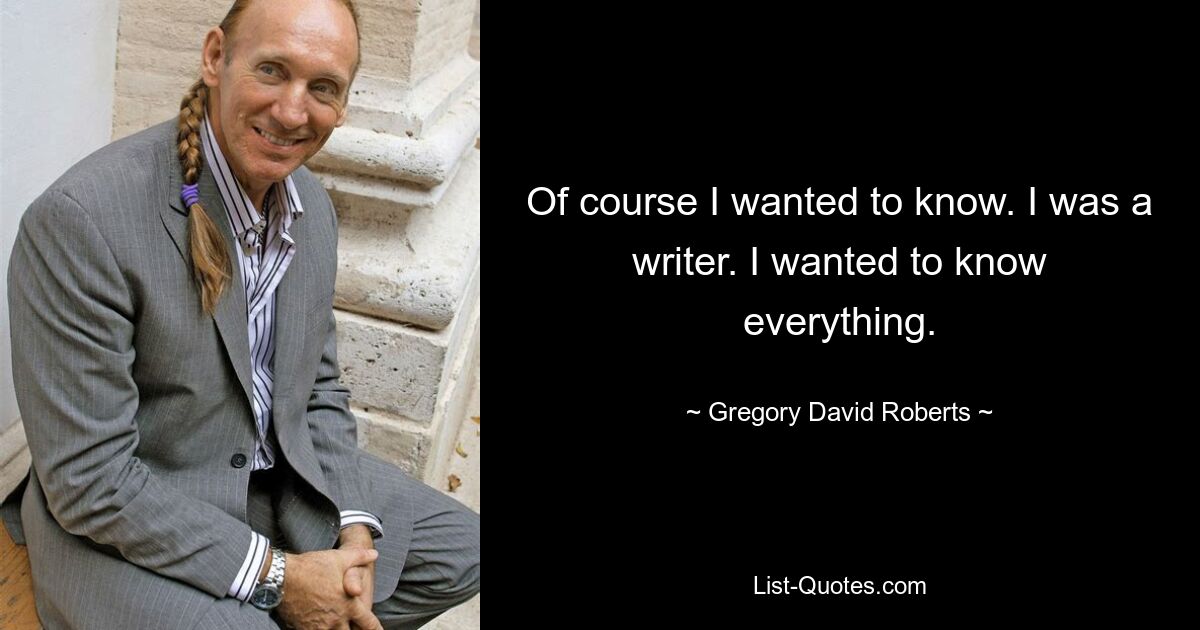 Of course I wanted to know. I was a writer. I wanted to know everything. — © Gregory David Roberts