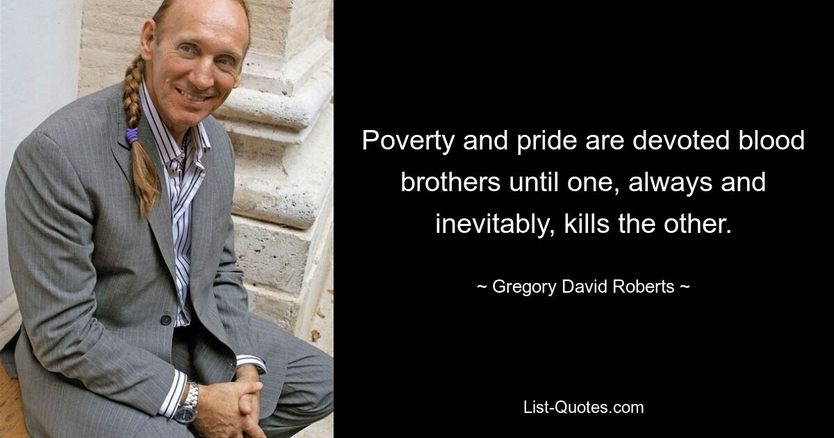 Poverty and pride are devoted blood brothers until one, always and inevitably, kills the other. — © Gregory David Roberts