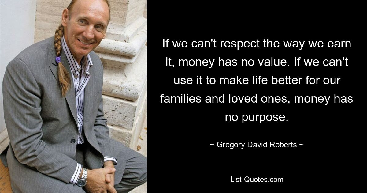 If we can't respect the way we earn it, money has no value. If we can't use it to make life better for our families and loved ones, money has no purpose. — © Gregory David Roberts