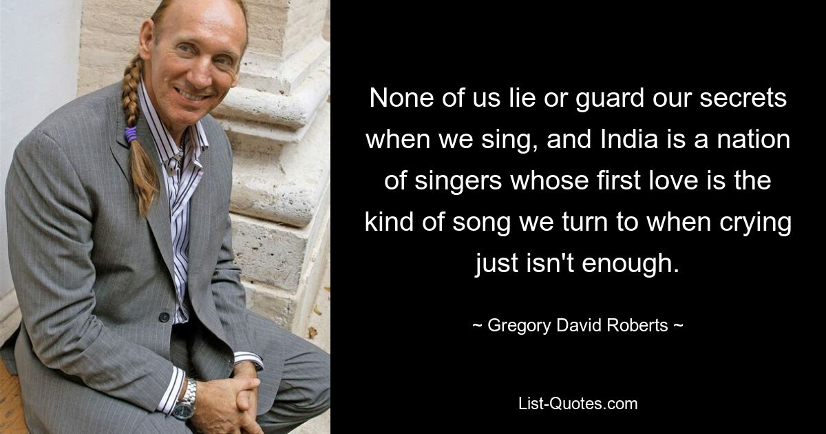 None of us lie or guard our secrets when we sing, and India is a nation of singers whose first love is the kind of song we turn to when crying just isn't enough. — © Gregory David Roberts