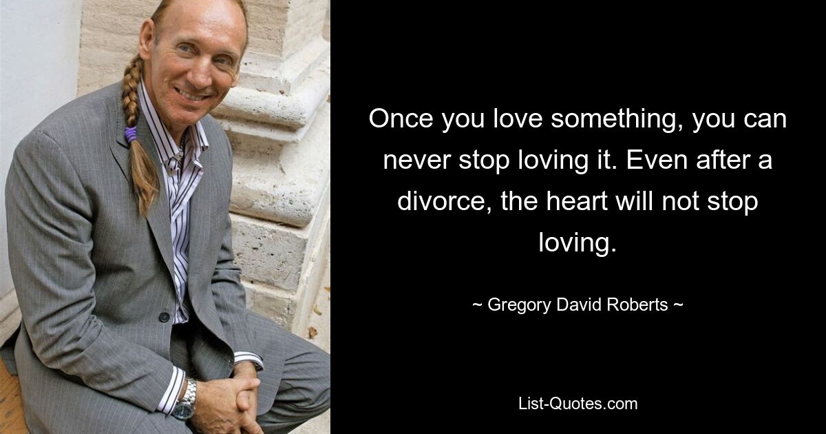 Once you love something, you can never stop loving it. Even after a divorce, the heart will not stop loving. — © Gregory David Roberts