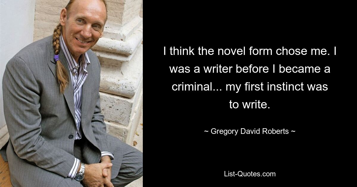 I think the novel form chose me. I was a writer before I became a criminal... my first instinct was to write. — © Gregory David Roberts