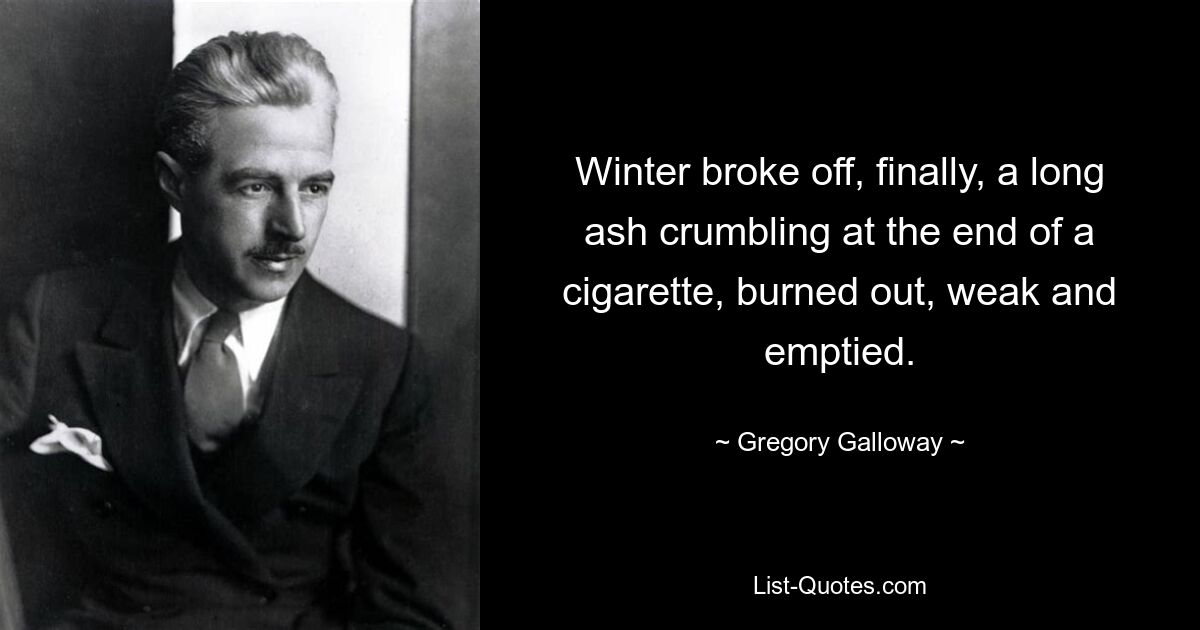 Winter broke off, finally, a long ash crumbling at the end of a cigarette, burned out, weak and emptied. — © Gregory Galloway