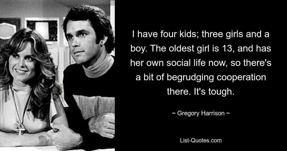 I have four kids; three girls and a boy. The oldest girl is 13, and has her own social life now, so there's a bit of begrudging cooperation there. It's tough. — © Gregory Harrison