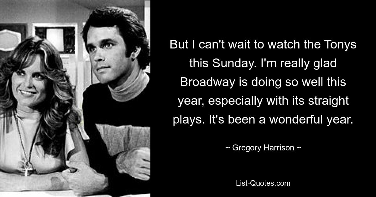 But I can't wait to watch the Tonys this Sunday. I'm really glad Broadway is doing so well this year, especially with its straight plays. It's been a wonderful year. — © Gregory Harrison