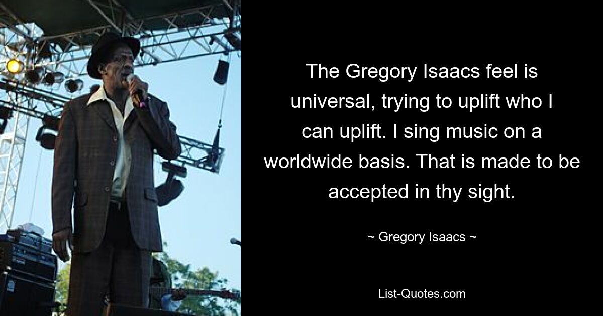 The Gregory Isaacs feel is universal, trying to uplift who I can uplift. I sing music on a worldwide basis. That is made to be accepted in thy sight. — © Gregory Isaacs