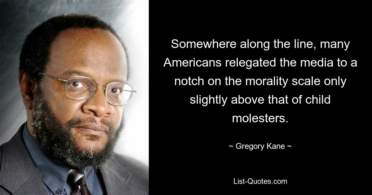 Somewhere along the line, many Americans relegated the media to a notch on the morality scale only slightly above that of child molesters. — © Gregory Kane