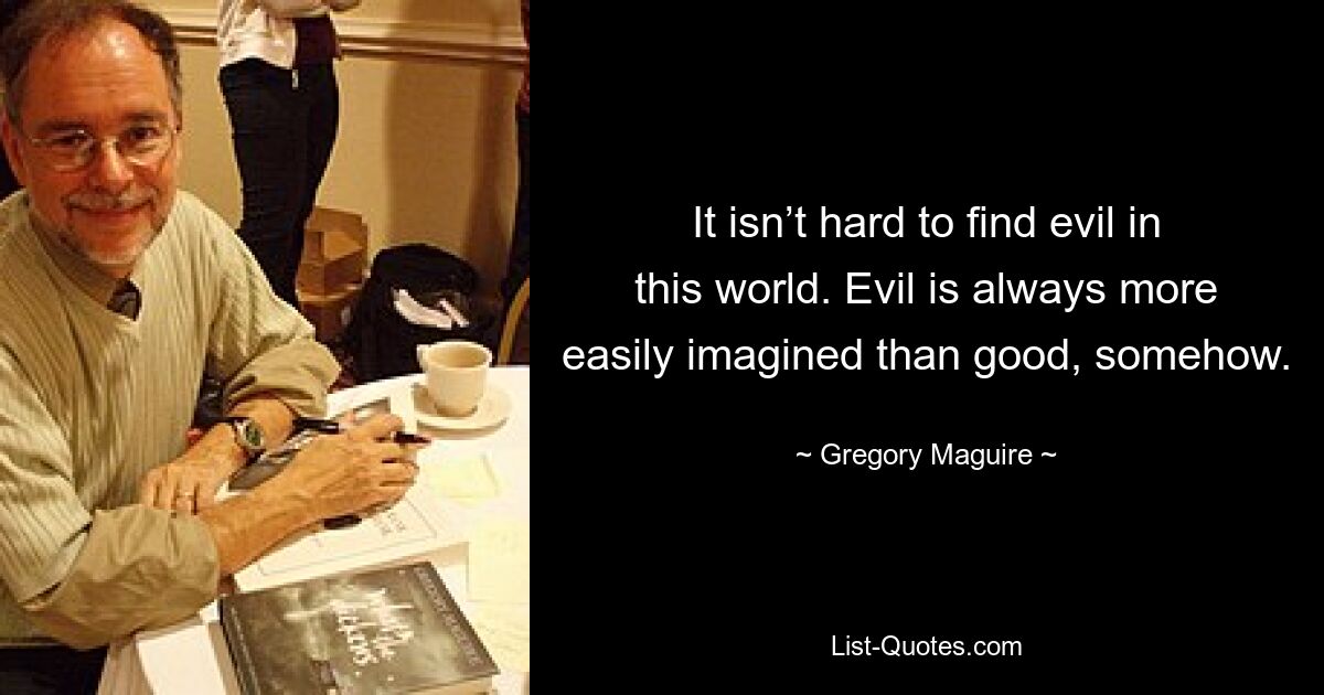 It isn’t hard to find evil in this world. Evil is always more easily imagined than good, somehow. — © Gregory Maguire